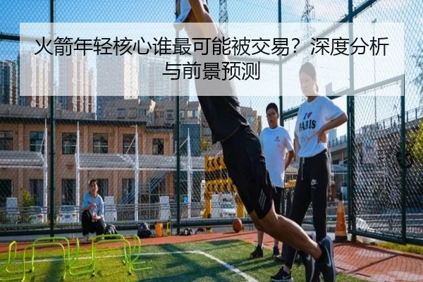 火箭年轻核心谁最可能被交易？深度分析与前景预测